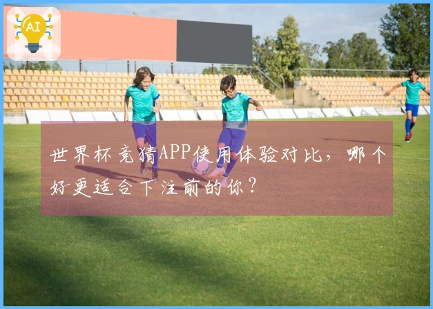 世界杯竞猜APP使用体验对比，哪个好更适合下注前的你？