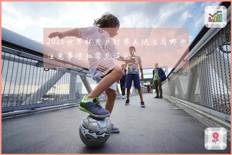 2026世界杯开户时串关玩法有哪些注意事项和常见误区？