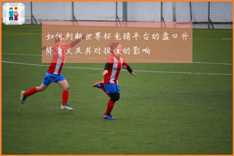 如何判断世界杯竞猜平台的盘口升降含义及其对投注的影响