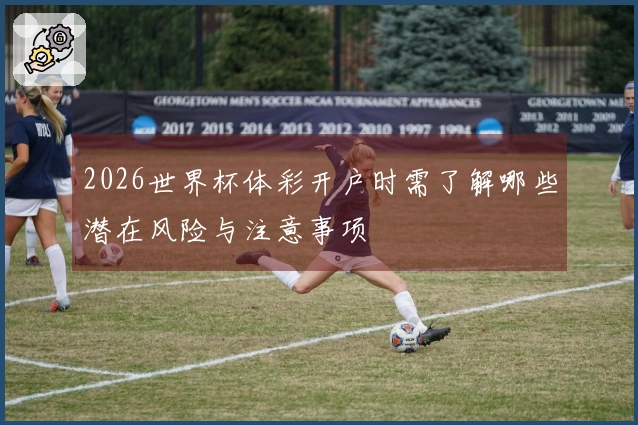 2026世界杯体彩开户时需了解哪些潜在风险与注意事项