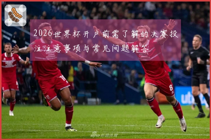 2026世界杯开户前需了解的决赛投注注意事项与常见问题解答